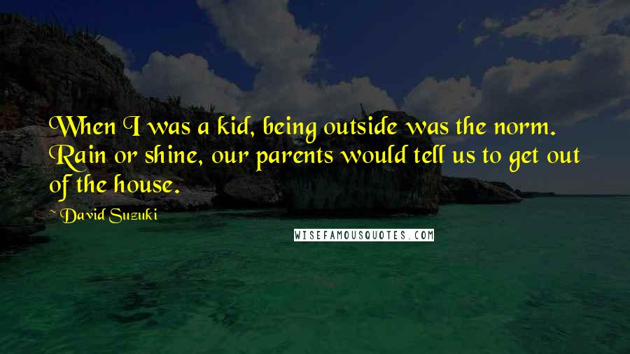 David Suzuki Quotes: When I was a kid, being outside was the norm. Rain or shine, our parents would tell us to get out of the house.