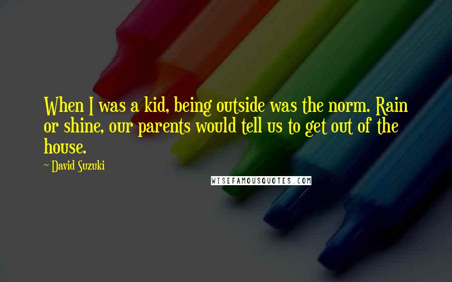 David Suzuki Quotes: When I was a kid, being outside was the norm. Rain or shine, our parents would tell us to get out of the house.