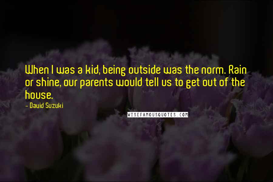 David Suzuki Quotes: When I was a kid, being outside was the norm. Rain or shine, our parents would tell us to get out of the house.