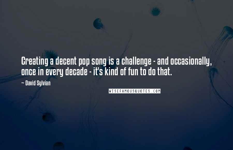 David Sylvian Quotes: Creating a decent pop song is a challenge - and occasionally, once in every decade - it's kind of fun to do that.