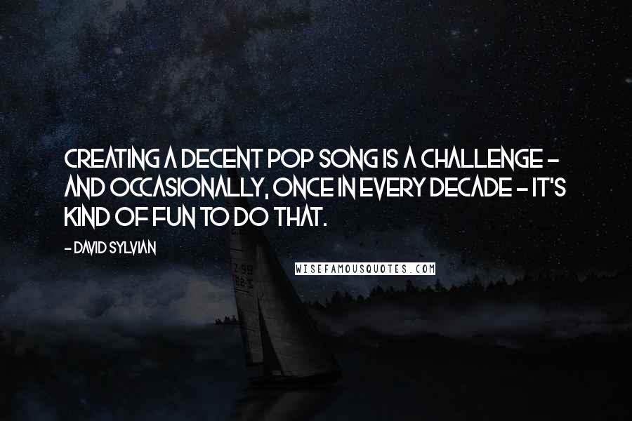 David Sylvian Quotes: Creating a decent pop song is a challenge - and occasionally, once in every decade - it's kind of fun to do that.