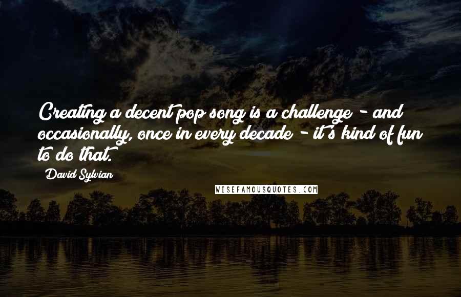 David Sylvian Quotes: Creating a decent pop song is a challenge - and occasionally, once in every decade - it's kind of fun to do that.