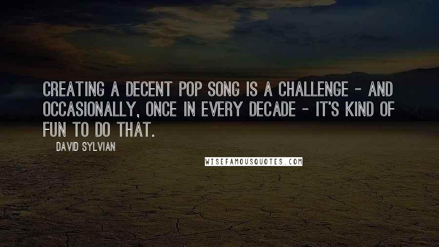 David Sylvian Quotes: Creating a decent pop song is a challenge - and occasionally, once in every decade - it's kind of fun to do that.