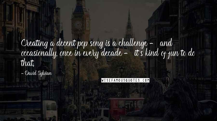 David Sylvian Quotes: Creating a decent pop song is a challenge - and occasionally, once in every decade - it's kind of fun to do that.