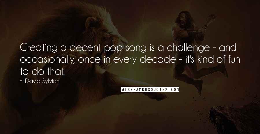 David Sylvian Quotes: Creating a decent pop song is a challenge - and occasionally, once in every decade - it's kind of fun to do that.