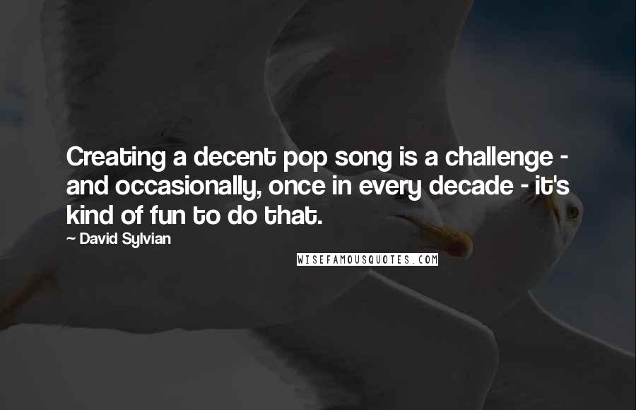 David Sylvian Quotes: Creating a decent pop song is a challenge - and occasionally, once in every decade - it's kind of fun to do that.