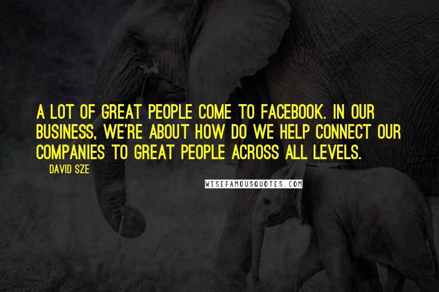 David Sze Quotes: A lot of great people come to Facebook. In our business, we're about how do we help connect our companies to great people across all levels.