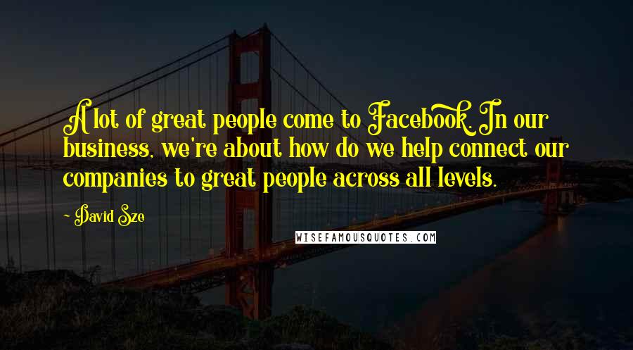 David Sze Quotes: A lot of great people come to Facebook. In our business, we're about how do we help connect our companies to great people across all levels.