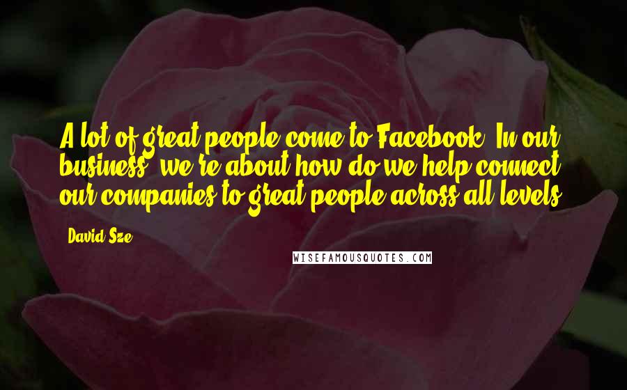 David Sze Quotes: A lot of great people come to Facebook. In our business, we're about how do we help connect our companies to great people across all levels.