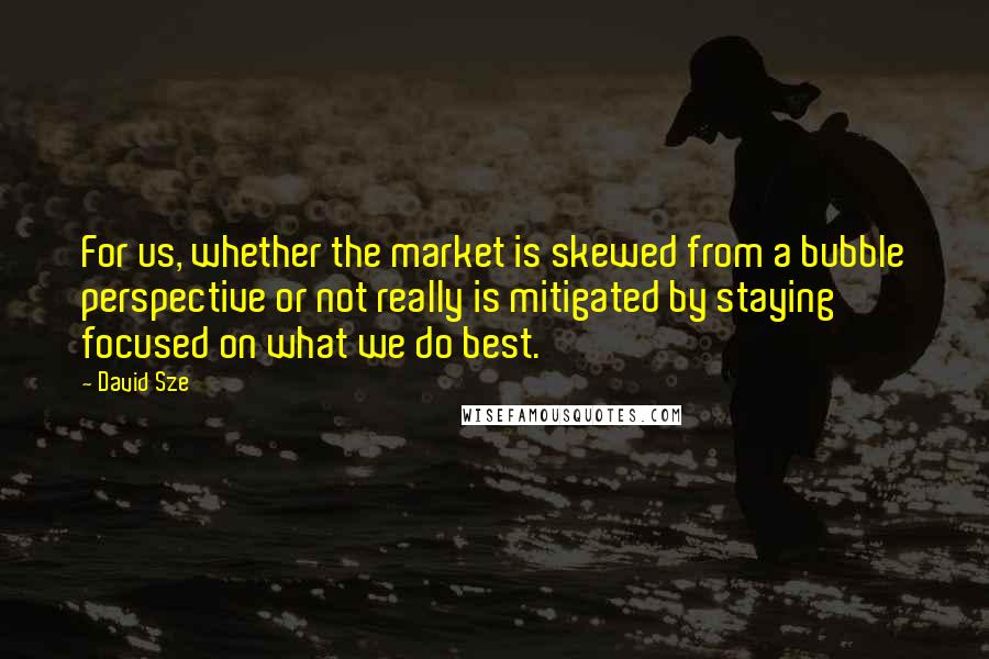 David Sze Quotes: For us, whether the market is skewed from a bubble perspective or not really is mitigated by staying focused on what we do best.