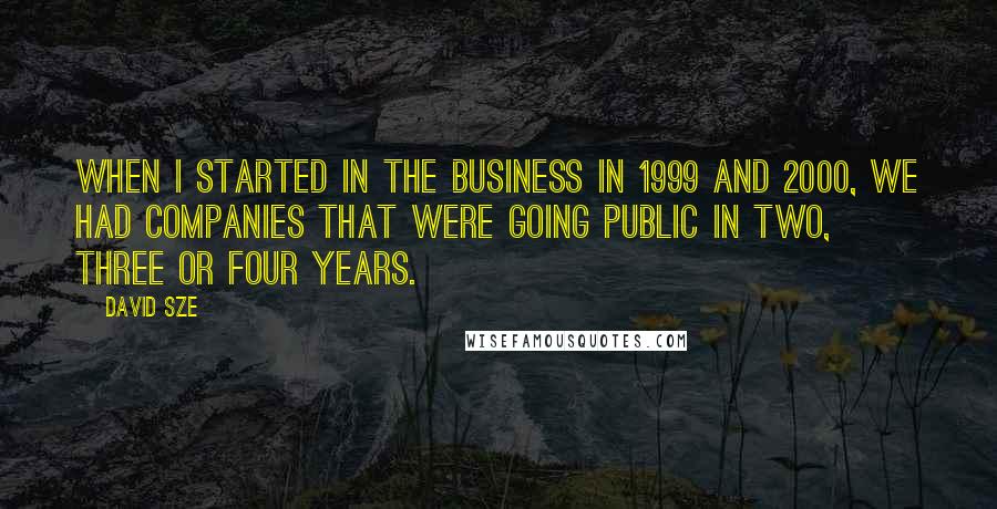 David Sze Quotes: When I started in the business in 1999 and 2000, we had companies that were going public in two, three or four years.