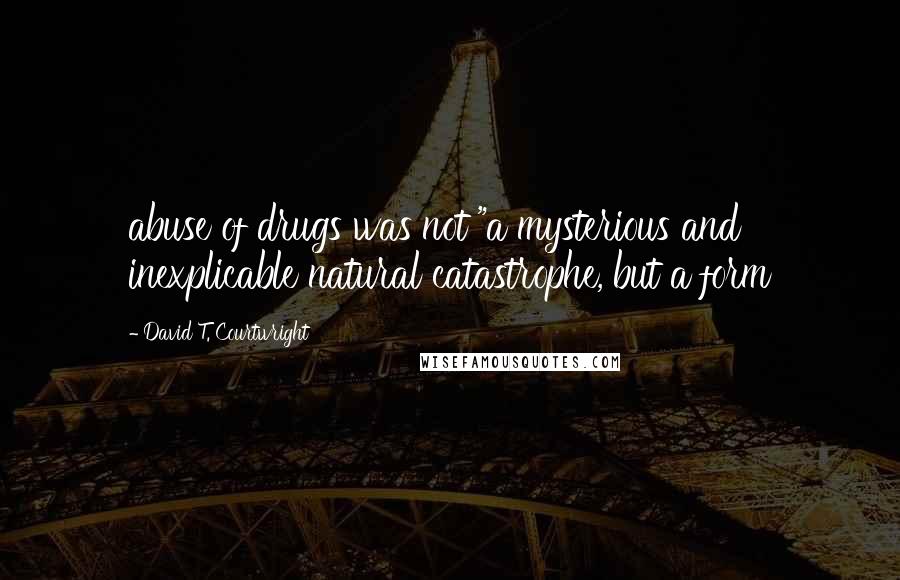 David T. Courtwright Quotes: abuse of drugs was not "a mysterious and inexplicable natural catastrophe, but a form