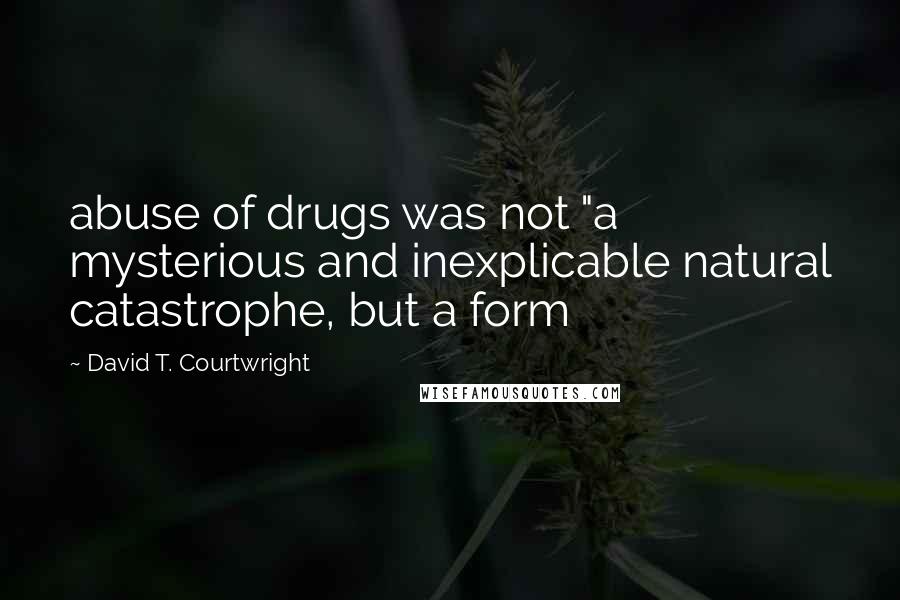 David T. Courtwright Quotes: abuse of drugs was not "a mysterious and inexplicable natural catastrophe, but a form