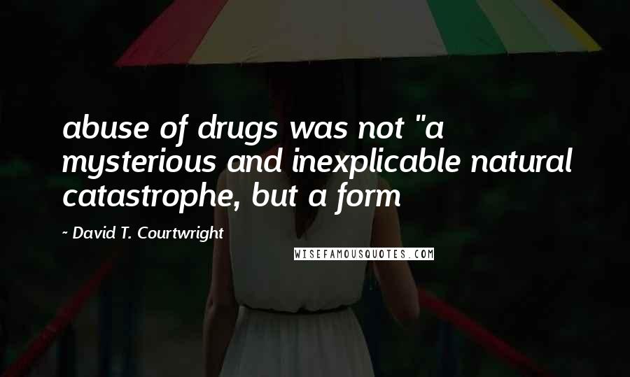 David T. Courtwright Quotes: abuse of drugs was not "a mysterious and inexplicable natural catastrophe, but a form