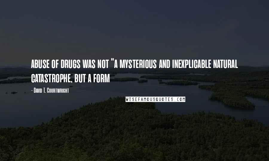 David T. Courtwright Quotes: abuse of drugs was not "a mysterious and inexplicable natural catastrophe, but a form