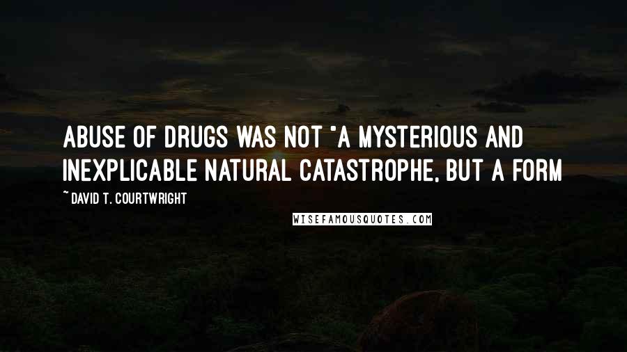 David T. Courtwright Quotes: abuse of drugs was not "a mysterious and inexplicable natural catastrophe, but a form