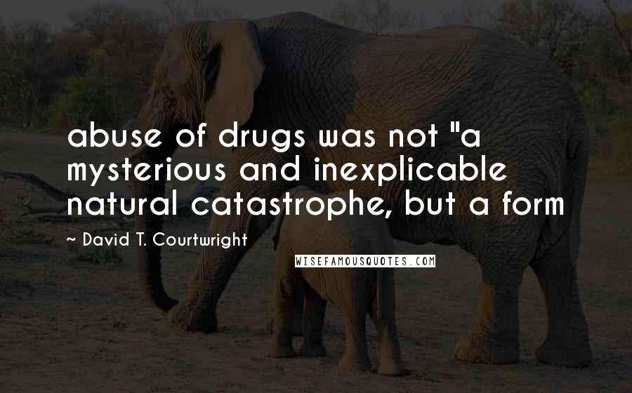 David T. Courtwright Quotes: abuse of drugs was not "a mysterious and inexplicable natural catastrophe, but a form