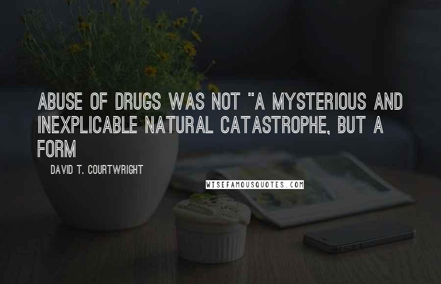 David T. Courtwright Quotes: abuse of drugs was not "a mysterious and inexplicable natural catastrophe, but a form