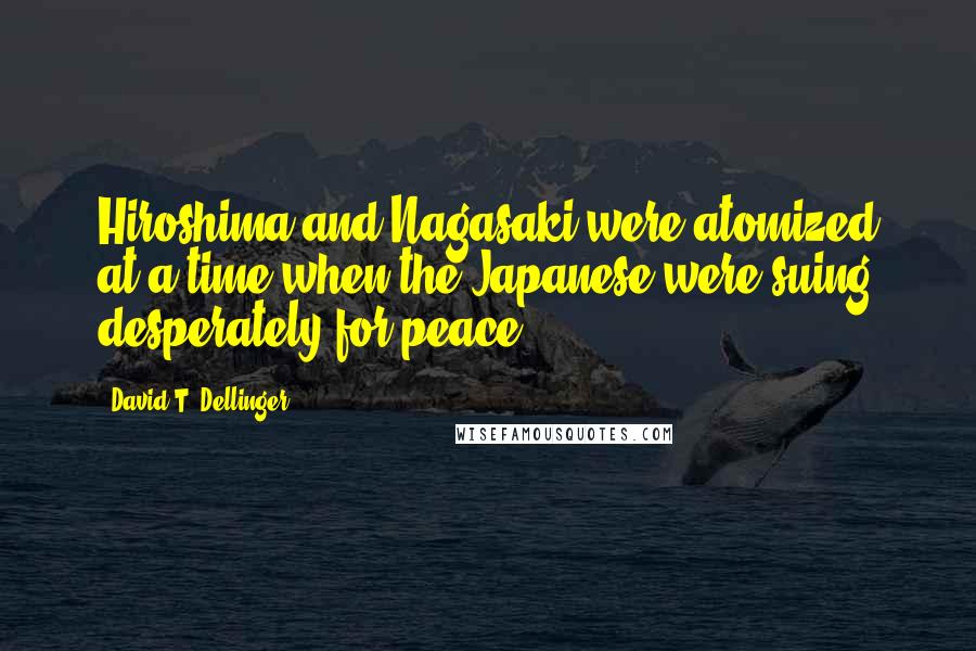 David T. Dellinger Quotes: Hiroshima and Nagasaki were atomized at a time when the Japanese were suing desperately for peace.