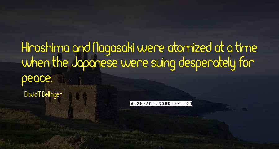 David T. Dellinger Quotes: Hiroshima and Nagasaki were atomized at a time when the Japanese were suing desperately for peace.