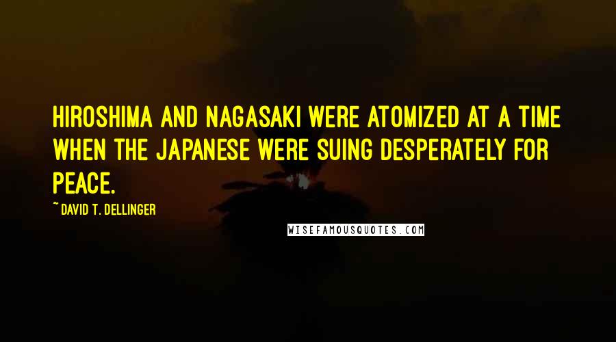 David T. Dellinger Quotes: Hiroshima and Nagasaki were atomized at a time when the Japanese were suing desperately for peace.