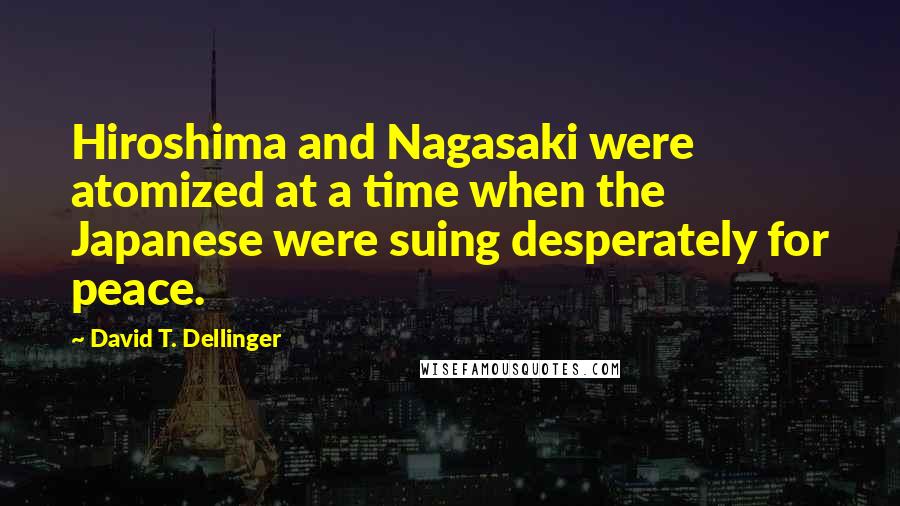 David T. Dellinger Quotes: Hiroshima and Nagasaki were atomized at a time when the Japanese were suing desperately for peace.