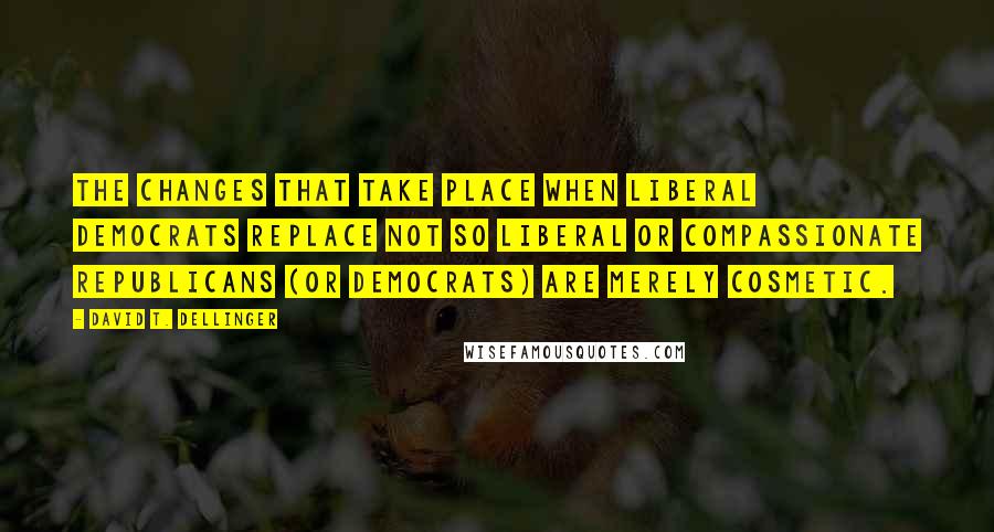 David T. Dellinger Quotes: The changes that take place when liberal Democrats replace not so liberal or compassionate Republicans (or Democrats) are merely cosmetic.