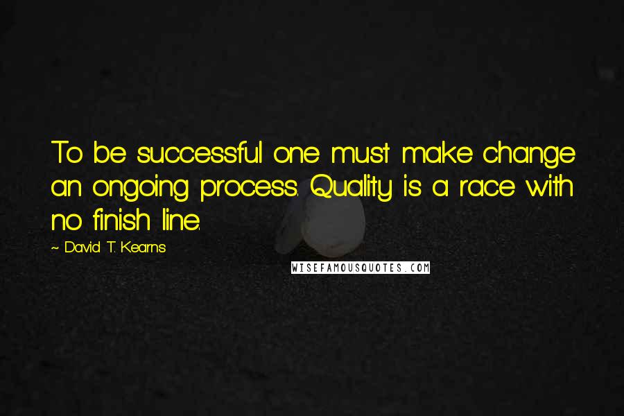 David T. Kearns Quotes: To be successful one must make change an ongoing process. Quality is a race with no finish line.