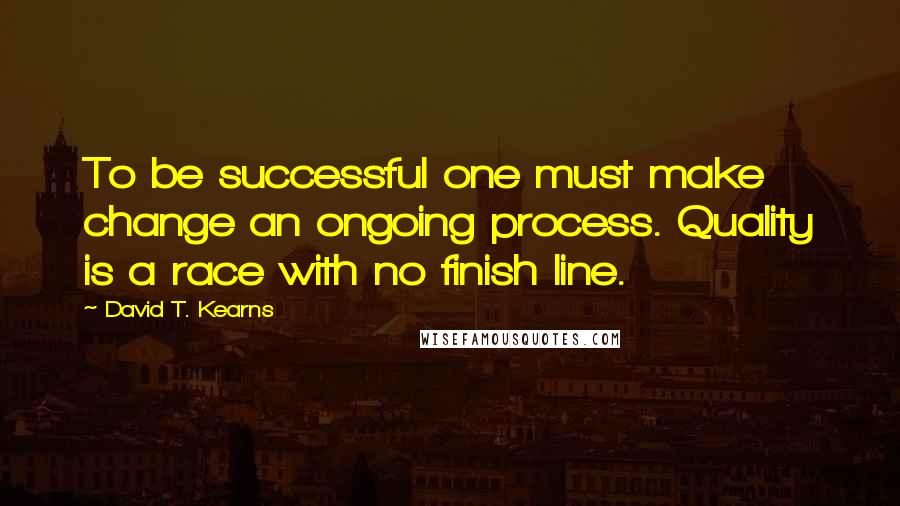 David T. Kearns Quotes: To be successful one must make change an ongoing process. Quality is a race with no finish line.