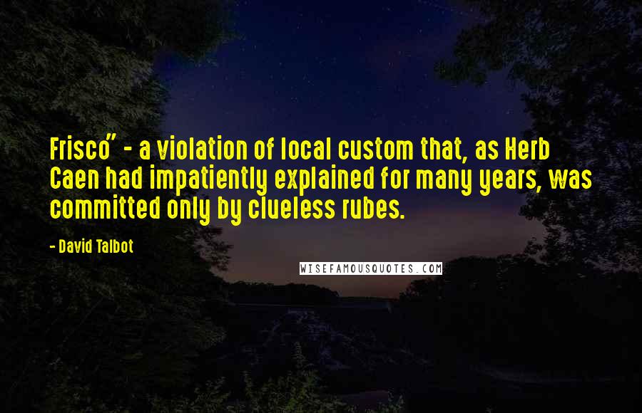 David Talbot Quotes: Frisco" - a violation of local custom that, as Herb Caen had impatiently explained for many years, was committed only by clueless rubes.