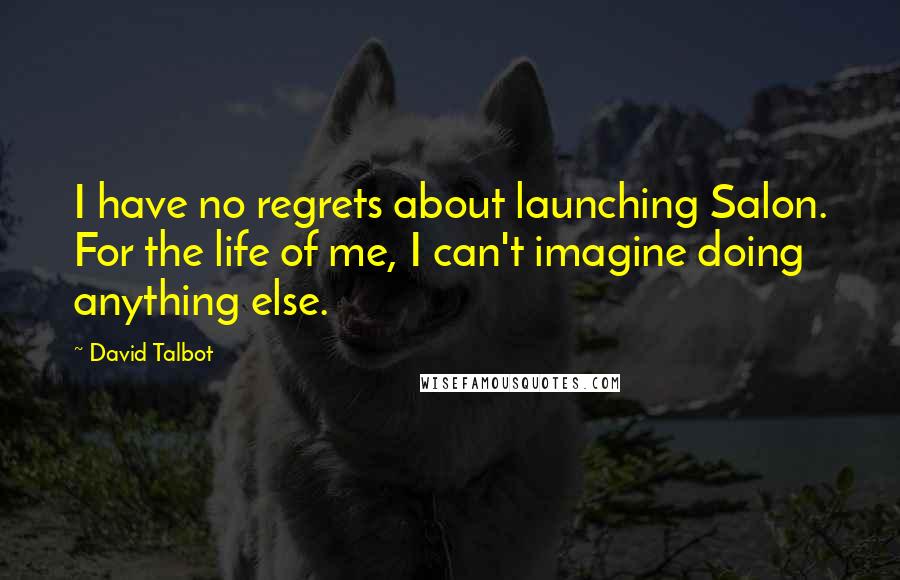 David Talbot Quotes: I have no regrets about launching Salon. For the life of me, I can't imagine doing anything else.