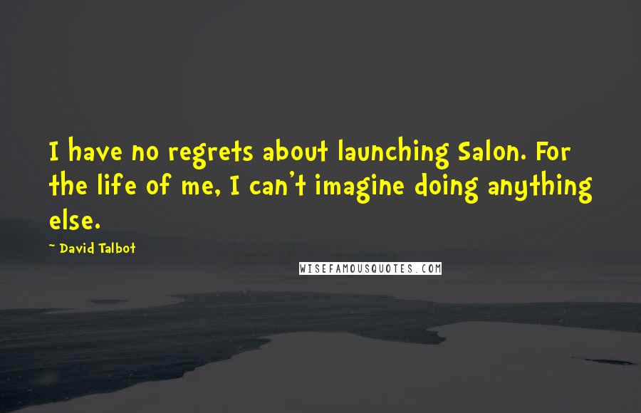 David Talbot Quotes: I have no regrets about launching Salon. For the life of me, I can't imagine doing anything else.