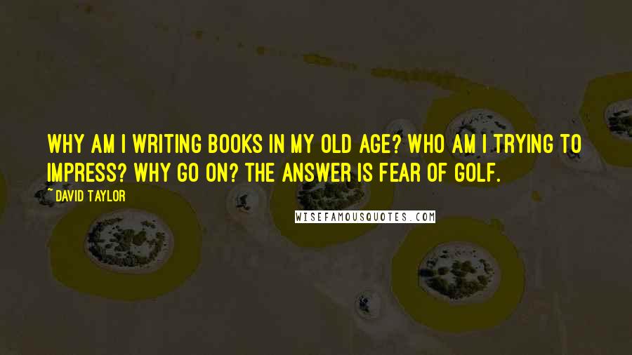 David Taylor Quotes: Why am I writing books in my old age? Who am I trying to impress? Why go on? the answer is fear of golf.