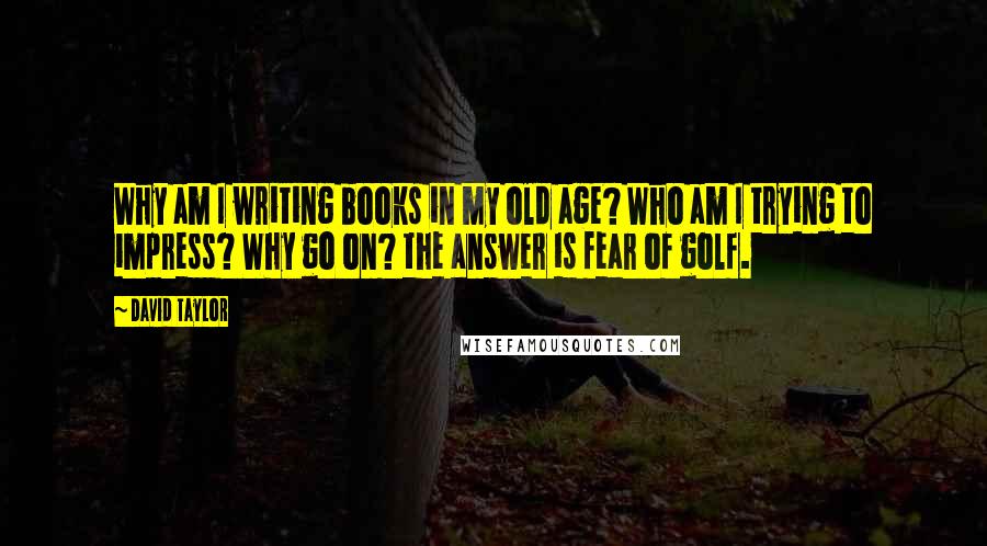 David Taylor Quotes: Why am I writing books in my old age? Who am I trying to impress? Why go on? the answer is fear of golf.