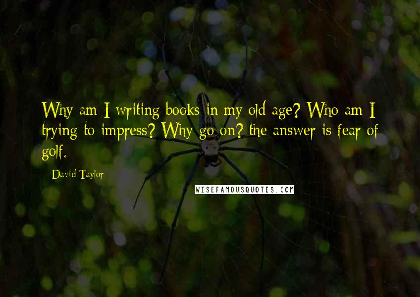 David Taylor Quotes: Why am I writing books in my old age? Who am I trying to impress? Why go on? the answer is fear of golf.