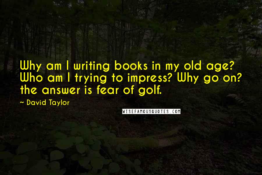 David Taylor Quotes: Why am I writing books in my old age? Who am I trying to impress? Why go on? the answer is fear of golf.