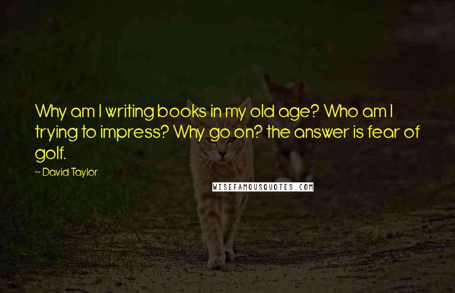 David Taylor Quotes: Why am I writing books in my old age? Who am I trying to impress? Why go on? the answer is fear of golf.