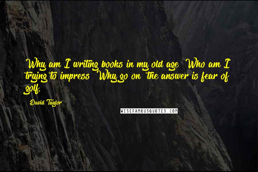 David Taylor Quotes: Why am I writing books in my old age? Who am I trying to impress? Why go on? the answer is fear of golf.