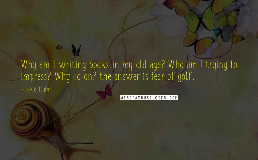 David Taylor Quotes: Why am I writing books in my old age? Who am I trying to impress? Why go on? the answer is fear of golf.