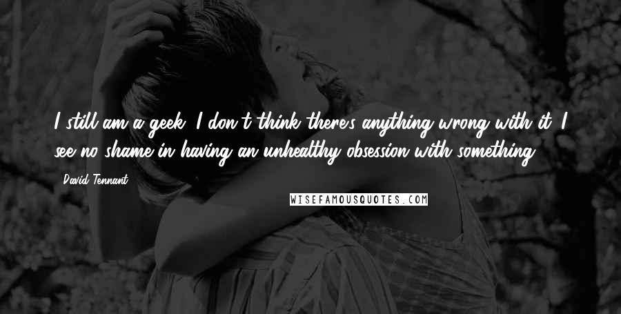 David Tennant Quotes: I still am a geek, I don't think there's anything wrong with it. I see no shame in having an unhealthy obsession with something.