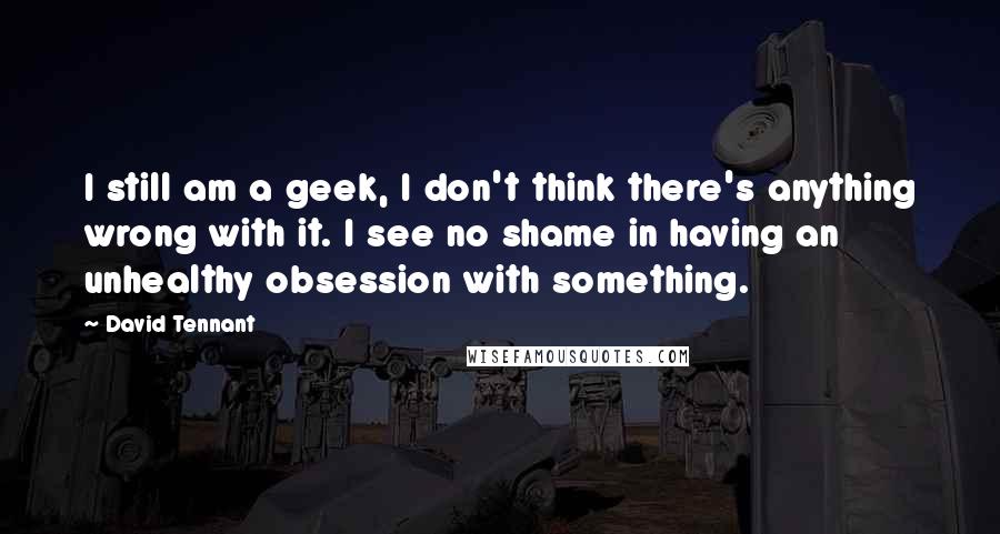 David Tennant Quotes: I still am a geek, I don't think there's anything wrong with it. I see no shame in having an unhealthy obsession with something.