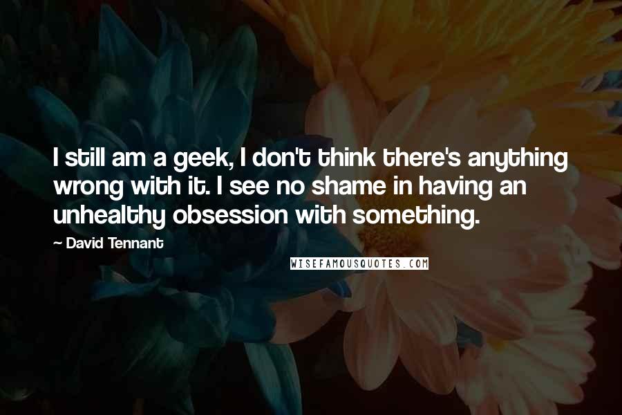 David Tennant Quotes: I still am a geek, I don't think there's anything wrong with it. I see no shame in having an unhealthy obsession with something.