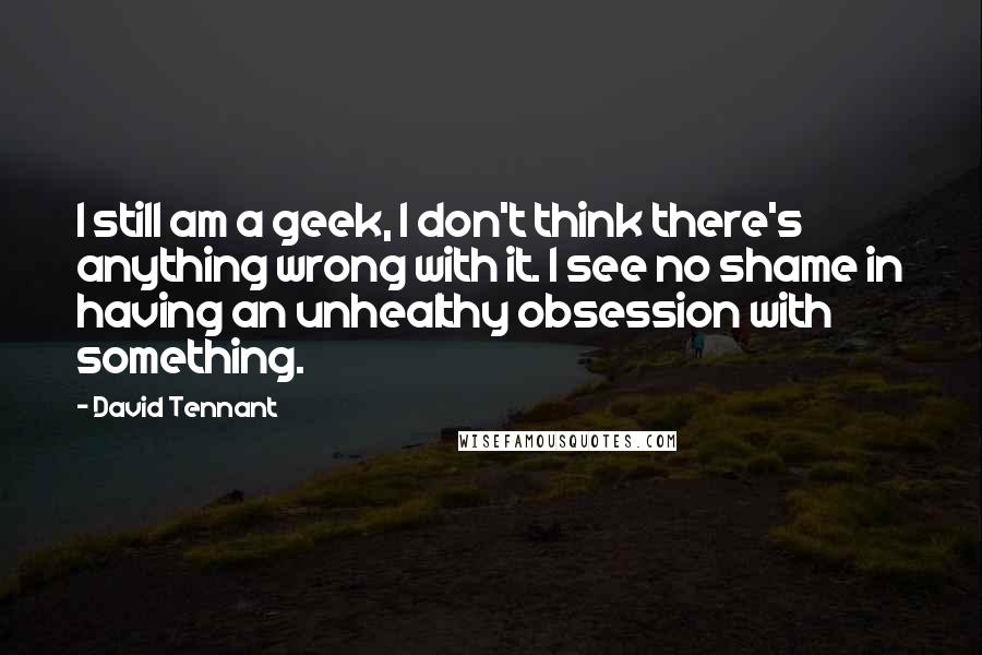 David Tennant Quotes: I still am a geek, I don't think there's anything wrong with it. I see no shame in having an unhealthy obsession with something.