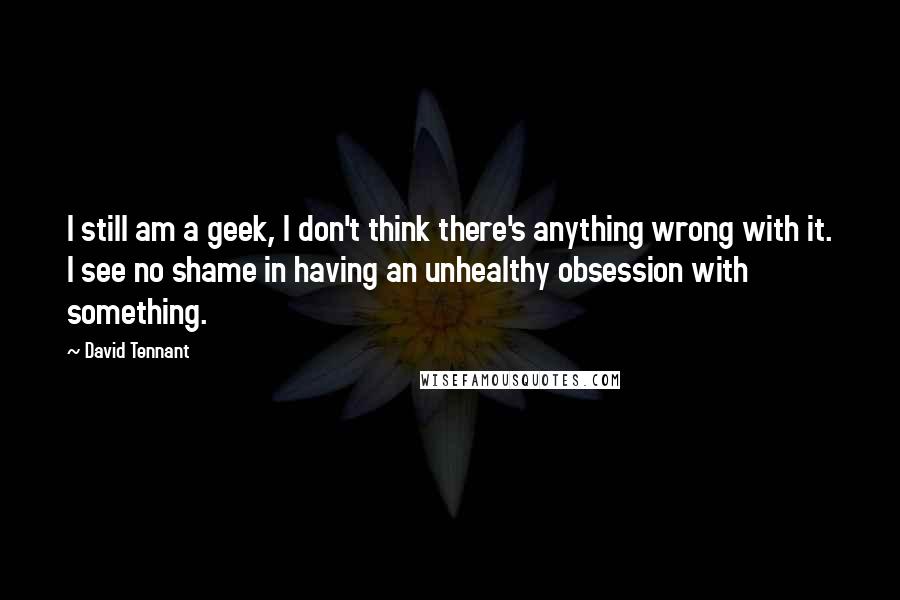 David Tennant Quotes: I still am a geek, I don't think there's anything wrong with it. I see no shame in having an unhealthy obsession with something.