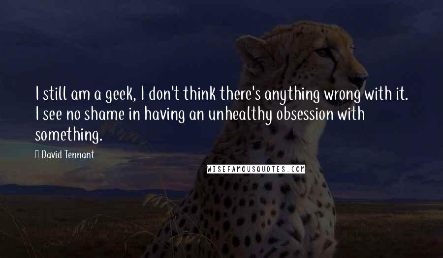 David Tennant Quotes: I still am a geek, I don't think there's anything wrong with it. I see no shame in having an unhealthy obsession with something.