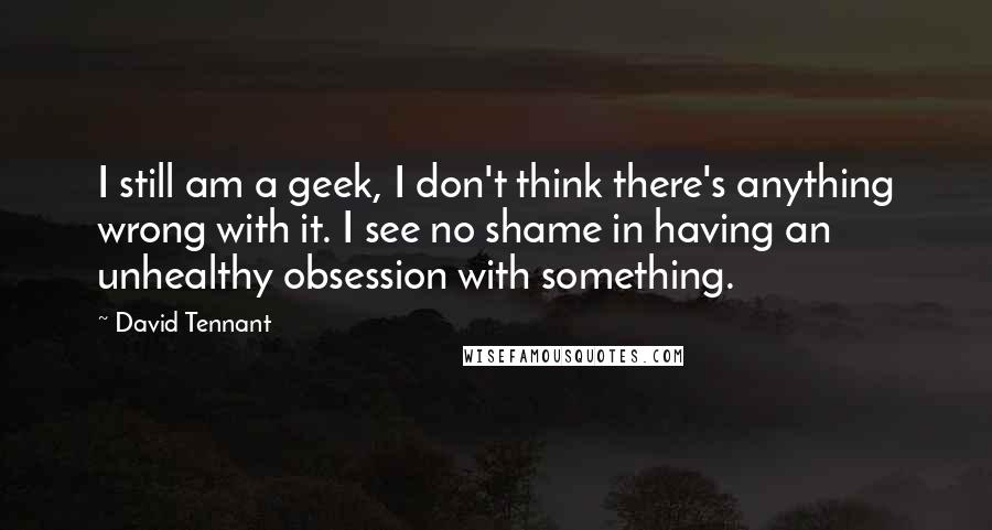 David Tennant Quotes: I still am a geek, I don't think there's anything wrong with it. I see no shame in having an unhealthy obsession with something.