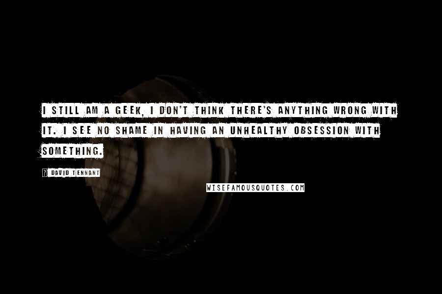 David Tennant Quotes: I still am a geek, I don't think there's anything wrong with it. I see no shame in having an unhealthy obsession with something.