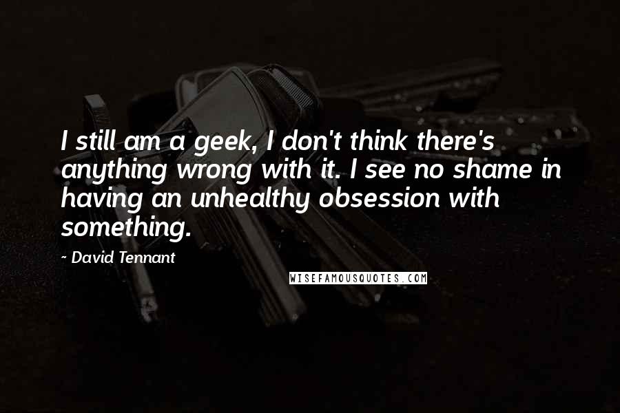 David Tennant Quotes: I still am a geek, I don't think there's anything wrong with it. I see no shame in having an unhealthy obsession with something.