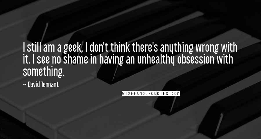 David Tennant Quotes: I still am a geek, I don't think there's anything wrong with it. I see no shame in having an unhealthy obsession with something.