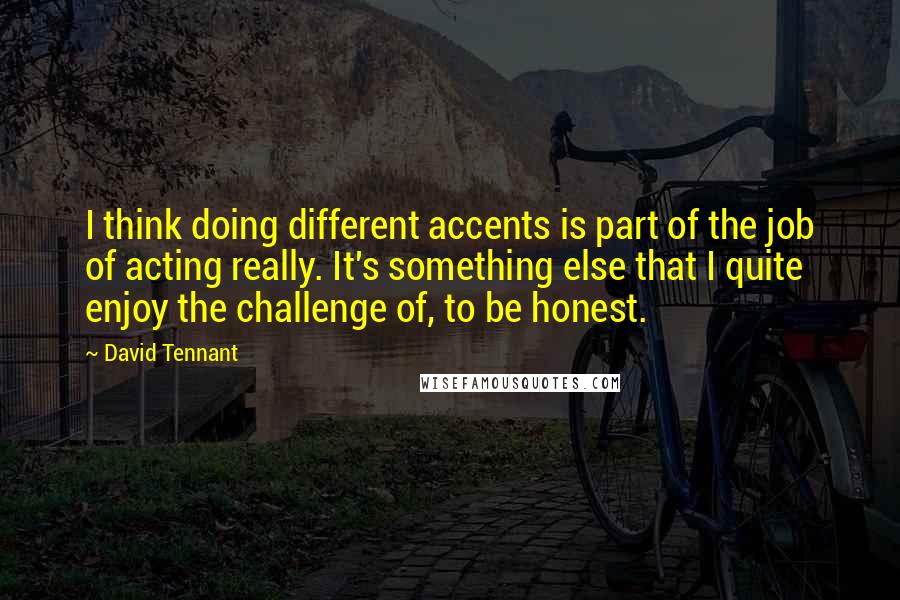 David Tennant Quotes: I think doing different accents is part of the job of acting really. It's something else that I quite enjoy the challenge of, to be honest.
